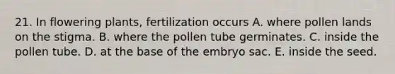 21. In flowering plants, fertilization occurs A. where pollen lands on the stigma. B. where the pollen tube germinates. C. inside the pollen tube. D. at the base of the embryo sac. E. inside the seed.