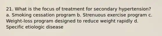 21. What is the focus of treatment for secondary hypertension? a. Smoking cessation program b. Strenuous exercise program c. Weight-loss program designed to reduce weight rapidly d. Specific etiologic disease