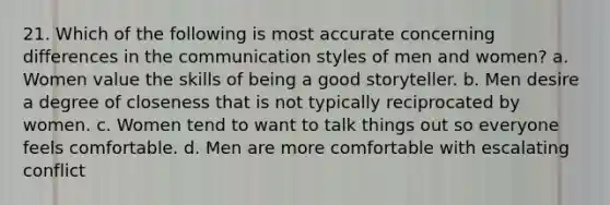 21. Which of the following is most accurate concerning differences in the communication styles of men and women? a. Women value the skills of being a good storyteller. b. Men desire a degree of closeness that is not typically reciprocated by women. c. Women tend to want to talk things out so everyone feels comfortable. d. Men are more comfortable with escalating conflict