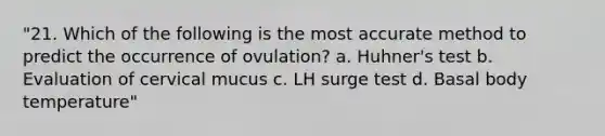 "21. Which of the following is the most accurate method to predict the occurrence of ovulation? a. Huhner's test b. Evaluation of cervical mucus c. LH surge test d. Basal body temperature"