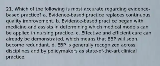 21. Which of the following is most accurate regarding evidence-based practice? a. Evidence-based practice replaces continuous quality improvement. b. Evidence-based practice began with medicine and assists in determining which medical models can be applied in nursing practice. c. Effective and efficient care can already be demonstrated, which means that EBP will soon become redundant. d. EBP is generally recognized across disciplines and by policymakers as state-of-the-art clinical practice.