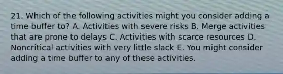 21. Which of the following activities might you consider adding a time buffer to? A. Activities with severe risks B. Merge activities that are prone to delays C. Activities with scarce resources D. Noncritical activities with very little slack E. You might consider adding a time buffer to any of these activities.