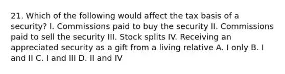 21. Which of the following would affect the tax basis of a security? I. Commissions paid to buy the security II. Commissions paid to sell the security III. Stock splits IV. Receiving an appreciated security as a gift from a living relative A. I only B. I and II C. I and III D. II and IV