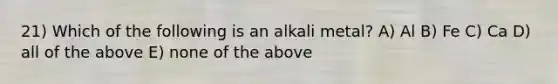 21) Which of the following is an alkali metal? A) Al B) Fe C) Ca D) all of the above E) none of the above