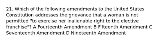 21. Which of the following amendments to the United States Constitution addresses the grievance that a woman is not permitted "to exercise her inalienable right to the elective franchise"? A Fourteenth Amendment B Fifteenth Amendment C Seventeenth Amendment D Nineteenth Amendment