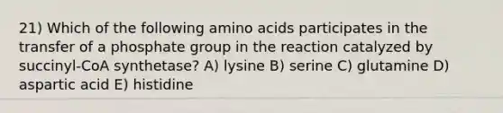 21) Which of the following amino acids participates in the transfer of a phosphate group in the reaction catalyzed by succinyl-CoA synthetase? A) lysine B) serine C) glutamine D) aspartic acid E) histidine