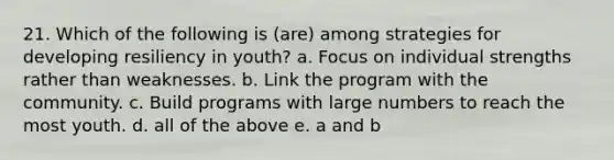 21. Which of the following is (are) among strategies for developing resiliency in youth? a. Focus on individual strengths rather than weaknesses. b. Link the program with the community. c. Build programs with large numbers to reach the most youth. d. all of the above e. a and b