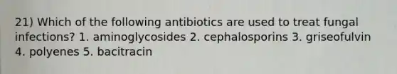 21) Which of the following antibiotics are used to treat fungal infections? 1. aminoglycosides 2. cephalosporins 3. griseofulvin 4. polyenes 5. bacitracin