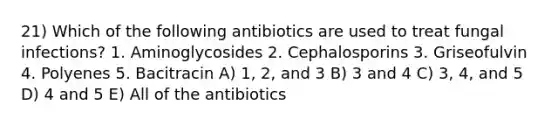 21) Which of the following antibiotics are used to treat fungal infections? 1. Aminoglycosides 2. Cephalosporins 3. Griseofulvin 4. Polyenes 5. Bacitracin A) 1, 2, and 3 B) 3 and 4 C) 3, 4, and 5 D) 4 and 5 E) All of the antibiotics