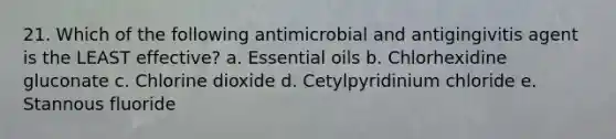 21. Which of the following antimicrobial and antigingivitis agent is the LEAST effective? a. Essential oils b. Chlorhexidine gluconate c. Chlorine dioxide d. Cetylpyridinium chloride e. Stannous fluoride