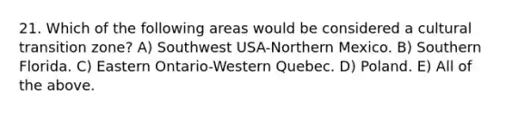 21. Which of the following areas would be considered a cultural transition zone? A) Southwest USA-Northern Mexico. B) Southern Florida. C) Eastern Ontario-Western Quebec. D) Poland. E) All of the above.