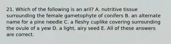 21. Which of the following is an aril? A. nutritive tissue surrounding the female gametophyte of conifers B. an alternate name for a pine needle C. a fleshy cuplike covering surrounding the ovule of a yew D. a light, airy seed E. All of these answers are correct.