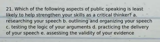 21. Which of the following aspects of public speaking is least likely to help strengthen your skills as a critical thinker? a. researching your speech b. outlining and organizing your speech c. testing the logic of your arguments d. practicing the delivery of your speech e. assessing the validity of your evidence