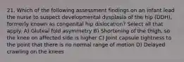 21. Which of the following assessment findings on an infant lead the nurse to suspect developmental dysplasia of the hip (DDH), formerly known as congenital hip dislocation? Select all that apply. A) Gluteal fold asymmetry B) Shortening of the thigh, so the knee on affected side is higher C) Joint capsule tightness to the point that there is no normal range of motion D) Delayed crawling on the knees