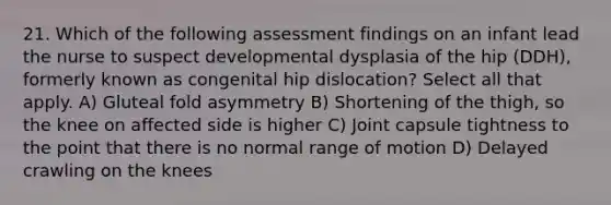 21. Which of the following assessment findings on an infant lead the nurse to suspect developmental dysplasia of the hip (DDH), formerly known as congenital hip dislocation? Select all that apply. A) Gluteal fold asymmetry B) Shortening of the thigh, so the knee on affected side is higher C) Joint capsule tightness to the point that there is no normal range of motion D) Delayed crawling on the knees