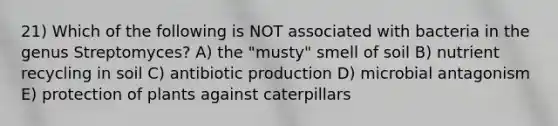 21) Which of the following is NOT associated with bacteria in the genus Streptomyces? A) the "musty" smell of soil B) nutrient recycling in soil C) antibiotic production D) microbial antagonism E) protection of plants against caterpillars