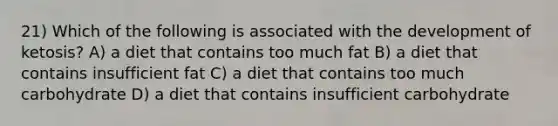 21) Which of the following is associated with the development of ketosis? A) a diet that contains too much fat B) a diet that contains insufficient fat C) a diet that contains too much carbohydrate D) a diet that contains insufficient carbohydrate