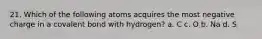 21. Which of the following atoms acquires the most negative charge in a covalent bond with hydrogen? a. C c. O b. Na d. S