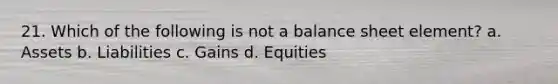 21. Which of the following is not a balance sheet element? a. Assets b. Liabilities c. Gains d. Equities