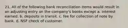 21. All of the following bank reconciliation items would result in an adjusting entry on the company's books except a. interest earned. b. deposits in transit. c. fee for collection of note by bank. d. NSF check of customer.