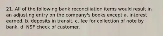 21. All of the following bank reconciliation items would result in an adjusting entry on the company's books except a. interest earned. b. deposits in transit. c. fee for collection of note by bank. d. NSF check of customer.