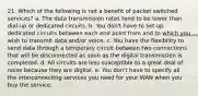 21. Which of the following is not a benefit of packet switched services? a. The data transmission rates tend to be lower than dial-up or dedicated circuits. b. You don't have to set up dedicated circuits between each end point from and to which you wish to transmit data and/or voice. c. You have the flexibility to send data through a temporary circuit between two connections that will be disconnected as soon as the digital transmission is completed. d. All circuits are less susceptible to a great deal of noise because they are digital. e. You don't have to specify all the interconnecting services you need for your WAN when you buy the service.