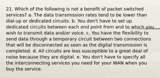 21. Which of the following is not a benefit of packet switched services? a. The data transmission rates tend to be lower than dial-up or dedicated circuits. b. You don't have to set up dedicated circuits between each end point from and to which you wish to transmit data and/or voice. c. You have the flexibility to send data through a temporary circuit between two connections that will be disconnected as soon as the digital transmission is completed. d. All circuits are less susceptible to a great deal of noise because they are digital. e. You don't have to specify all the interconnecting services you need for your WAN when you buy the service.