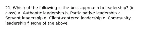 21. Which of the following is the best approach to leadership? (in class) a. Authentic leadership b. Participative leadership c. Servant leadership d. Client-centered leadership e. Community leadership f. None of the above