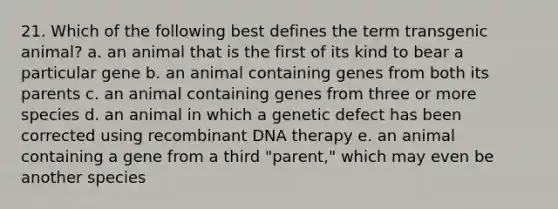 21. Which of the following best defines the term transgenic animal? a. an animal that is the first of its kind to bear a particular gene b. an animal containing genes from both its parents c. an animal containing genes from three or more species d. an animal in which a genetic defect has been corrected using recombinant DNA therapy e. an animal containing a gene from a third "parent," which may even be another species