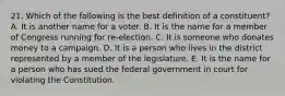 21. Which of the following is the best definition of a constituent? A. It is another name for a voter. B. It is the name for a member of Congress running for re-election. C. It is someone who donates money to a campaign. D. It is a person who lives in the district represented by a member of the legislature. E. It is the name for a person who has sued the federal government in court for violating the Constitution.