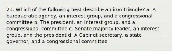 21. Which of the following best describe an iron triangle? a. A bureaucratic agency, an interest group, and a congressional committee b. The president, an interest group, and a congressional committee c. Senate majority leader, an interest group, and the president d. A Cabinet secretary, a state governor, and a congressional committee