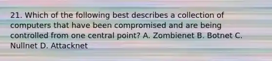 21. Which of the following best describes a collection of computers that have been compromised and are being controlled from one central point? A. Zombienet B. Botnet C. Nullnet D. Attacknet