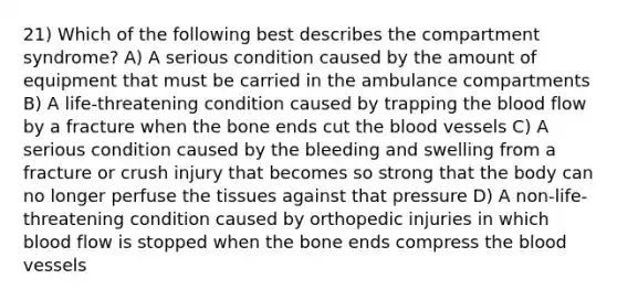 21) Which of the following best describes the compartment syndrome? A) A serious condition caused by the amount of equipment that must be carried in the ambulance compartments B) A life-threatening condition caused by trapping the blood flow by a fracture when the bone ends cut the blood vessels C) A serious condition caused by the bleeding and swelling from a fracture or crush injury that becomes so strong that the body can no longer perfuse the tissues against that pressure D) A non-life-threatening condition caused by orthopedic injuries in which blood flow is stopped when the bone ends compress the blood vessels