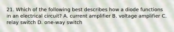 21. Which of the following best describes how a diode functions in an electrical circuit? A. current amplifier B. voltage amplifier C. relay switch D. one-way switch