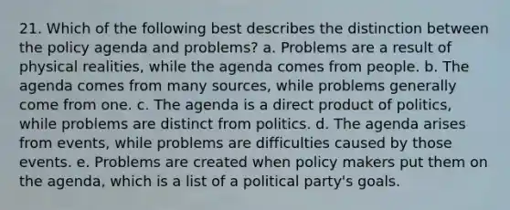 21. Which of the following best describes the distinction between the policy agenda and problems? a. Problems are a result of physical realities, while the agenda comes from people. b. The agenda comes from many sources, while problems generally come from one. c. The agenda is a direct product of politics, while problems are distinct from politics. d. The agenda arises from events, while problems are difficulties caused by those events. e. Problems are created when policy makers put them on the agenda, which is a list of a political party's goals.