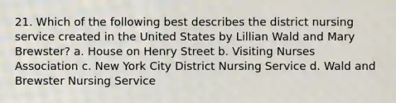 21. Which of the following best describes the district nursing service created in the United States by Lillian Wald and Mary Brewster? a. House on Henry Street b. Visiting Nurses Association c. New York City District Nursing Service d. Wald and Brewster Nursing Service