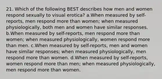 21. Which of the following BEST describes how men and women respond sexually to visual erotica? a.When measured by self-reports, men respond more than women; when measured physiologically, both men and women have similar responses. b.When measured by self-reports, men respond more than women; when measured physiologically, women respond more than men. c.When measured by self-reports, men and women have similar responses; when measured physiologically, men respond more than women. d.When measured by self-reports, women respond more than men; when measured physiologically, men respond more than women.