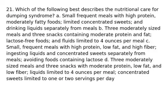 21. Which of the following best describes the nutritional care for dumping syndrome? a. Small frequent meals with high protein, moderately fatty foods; limited concentrated sweets; and drinking liquids separately from meals b. Three moderately sized meals and three snacks containing moderate protein and fat; lactose-free foods; and fluids limited to 4 ounces per meal c. Small, frequent meals with high protein, low fat, and high fiber; ingesting liquids and concentrated sweets separately from meals; avoiding foods containing lactose d. Three moderately sized meals and three snacks with moderate protein, low fat, and low fiber; liquids limited to 4 ounces per meal; concentrated sweets limited to one or two servings per day