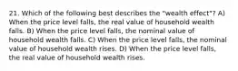 21. Which of the following best describes the "wealth effect"? A) When the price level falls, the real value of household wealth falls. B) When the price level falls, the nominal value of household wealth falls. C) When the price level falls, the nominal value of household wealth rises. D) When the price level falls, the real value of household wealth rises.