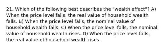 21. Which of the following best describes the "wealth effect"? A) When the price level falls, the real value of household wealth falls. B) When the price level falls, the nominal value of household wealth falls. C) When the price level falls, the nominal value of household wealth rises. D) When the price level falls, the real value of household wealth rises.