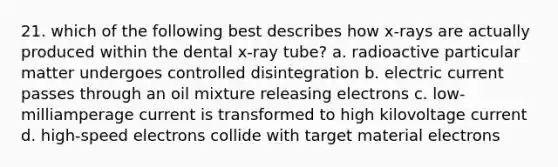 21. which of the following best describes how x-rays are actually produced within the dental x-ray tube? a. radioactive particular matter undergoes controlled disintegration b. electric current passes through an oil mixture releasing electrons c. low-milliamperage current is transformed to high kilovoltage current d. high-speed electrons collide with target material electrons