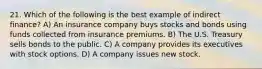 21. Which of the following is the best example of indirect finance? A) An insurance company buys stocks and bonds using funds collected from insurance premiums. B) The U.S. Treasury sells bonds to the public. C) A company provides its executives with stock options. D) A company issues new stock.