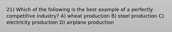 21) Which of the following is the best example of a perfectly competitive industry? A) wheat production B) steel production C) electricity production D) airplane production