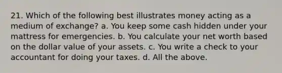 21. Which of the following best illustrates money acting as a medium of exchange? a. You keep some cash hidden under your mattress for emergencies. b. You calculate your net worth based on the dollar value of your assets. c. You write a check to your accountant for doing your taxes. d. All the above.