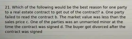 21. Which of the following would be the best reason for one party to a real estate contract to get out of the contract? a. One party failed to read the contract b. The market value was less than the sales price c. One of the parties was an unmarried minor at the time the contract was signed d. The buyer got divorced after the contract was signed