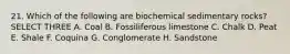 21. Which of the following are biochemical sedimentary rocks? SELECT THREE A. Coal B. Fossiliferous limestone C. Chalk D. Peat E. Shale F. Coquina G. Conglomerate H. Sandstone