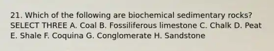 21. Which of the following are biochemical sedimentary rocks? SELECT THREE A. Coal B. Fossiliferous limestone C. Chalk D. Peat E. Shale F. Coquina G. Conglomerate H. Sandstone