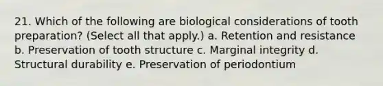 21. Which of the following are biological considerations of tooth preparation? (Select all that apply.) a. Retention and resistance b. Preservation of tooth structure c. Marginal integrity d. Structural durability e. Preservation of periodontium