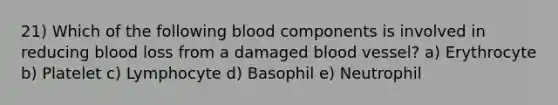 21) Which of the following blood components is involved in reducing blood loss from a damaged blood vessel? a) Erythrocyte b) Platelet c) Lymphocyte d) Basophil e) Neutrophil