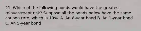 21. Which of the following bonds would have the greatest reinvestment risk? Suppose all the bonds below have the same coupon rate, which is 10%. A. An 8-year bond B. An 1-year bond C. An 5-year bond